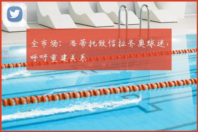 全市场:洛蒂托致信拉齐奥球迷,呼吁重建关系