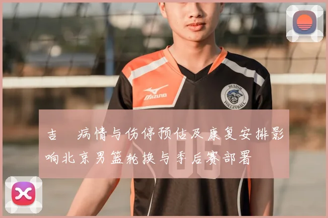吉喆病情与伤停预估及康复安排影响北京男篮轮换与季后赛部署