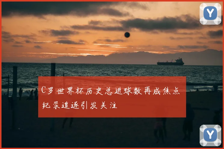 C罗世界杯历史总进球数再成焦点 纪录追逐引发关注