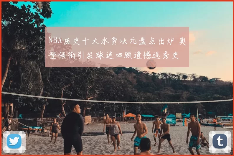 NBA历史十大水货状元盘点出炉 奥登领衔引发球迷回顾遗憾选秀史