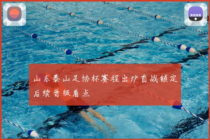 山东泰山足协杯赛程出炉首战锁定后续晋级看点
