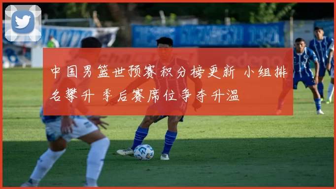 中国男篮世预赛积分榜更新 小组排名攀升 季后赛席位争夺升温
