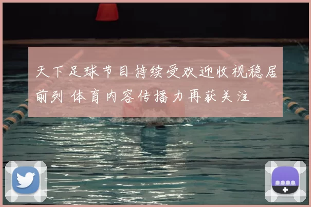 天下足球节目持续受欢迎收视稳居前列 体育内容传播力再获关注