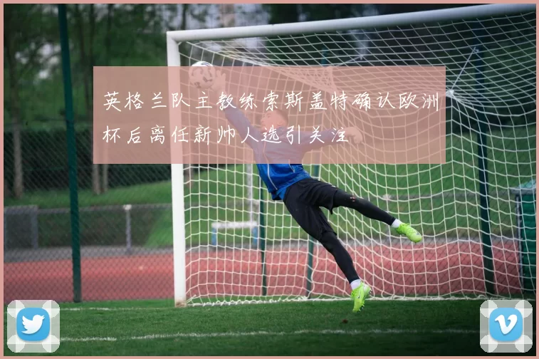 英格兰队主教练索斯盖特确认欧洲杯后离任新帅人选引关注