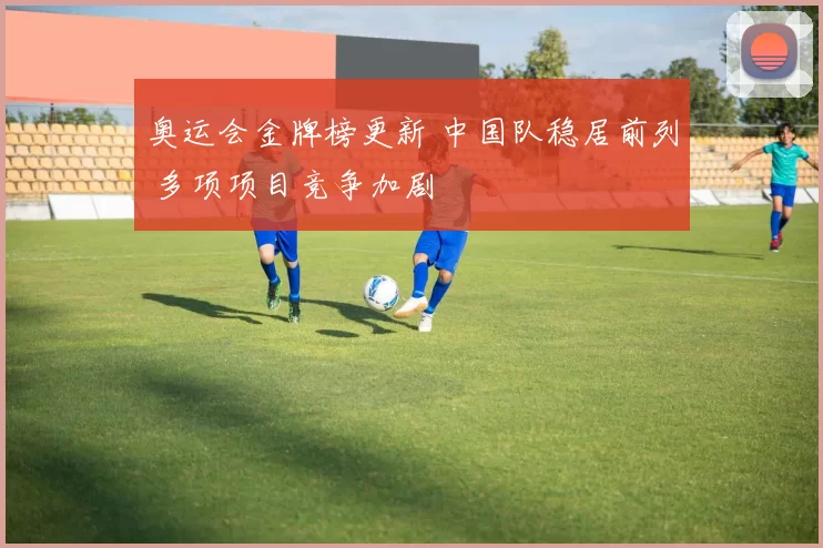 奥运会金牌榜更新 中国队稳居前列 多项项目竞争加剧