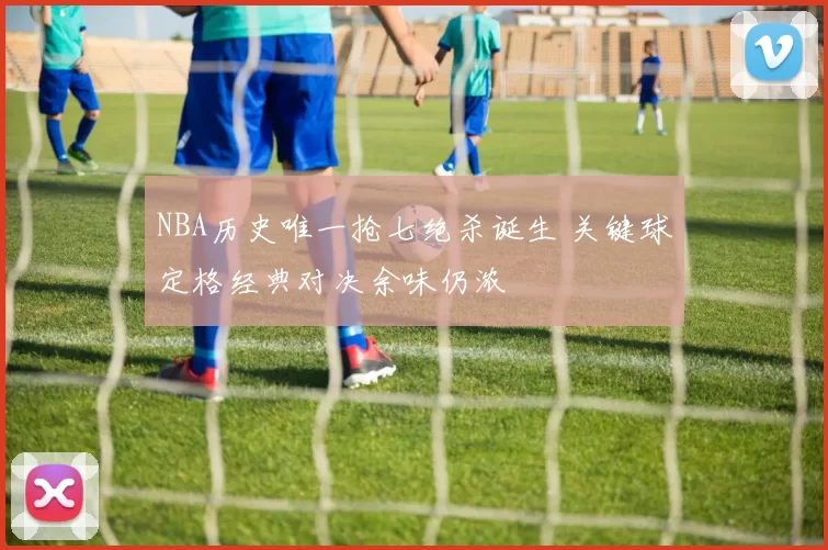 NBA历史唯一抢七绝杀诞生 关键球定格经典对决余味仍浓