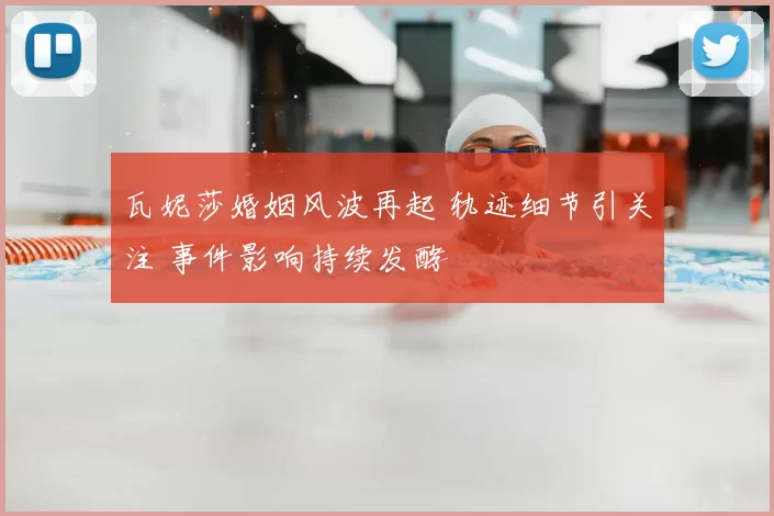 瓦妮莎婚姻风波再起 轨迹细节引关注 事件影响持续发酵