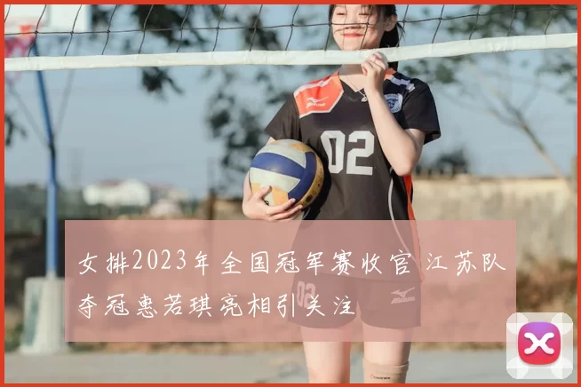 女排2023年全国冠军赛收官 江苏队夺冠惠若琪亮相引关注