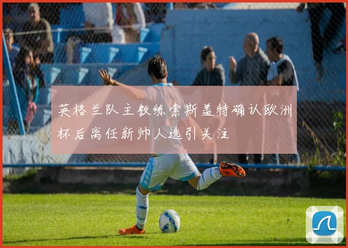 英格兰队主教练索斯盖特确认欧洲杯后离任新帅人选引关注