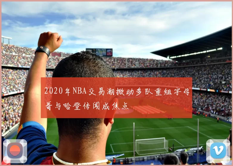 2020年NBA交易潮掀动多队重组字母哥与哈登传闻成焦点