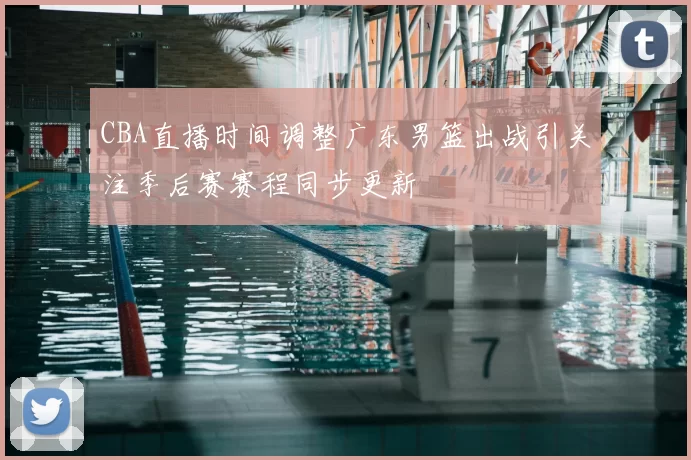 CBA直播时间调整广东男篮出战引关注季后赛赛程同步更新