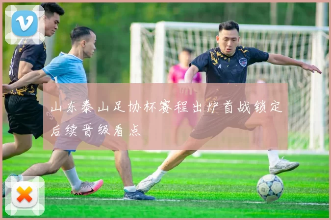 山东泰山足协杯赛程出炉首战锁定后续晋级看点