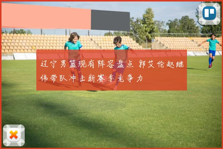 辽宁男篮现有阵容盘点 郭艾伦赵继伟带队冲击新赛季竞争力