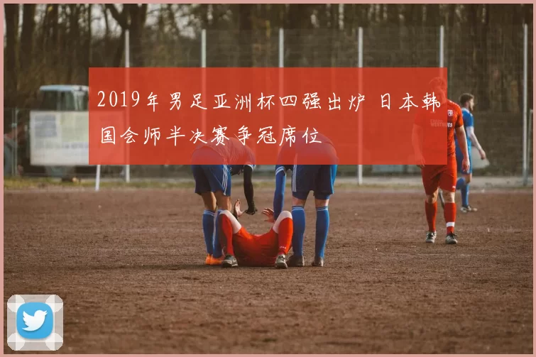 2019年男足亚洲杯四强出炉 日本韩国会师半决赛争冠席位