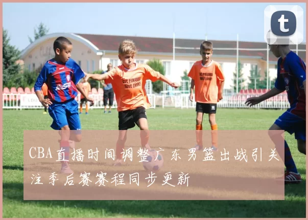 CBA直播时间调整广东男篮出战引关注季后赛赛程同步更新