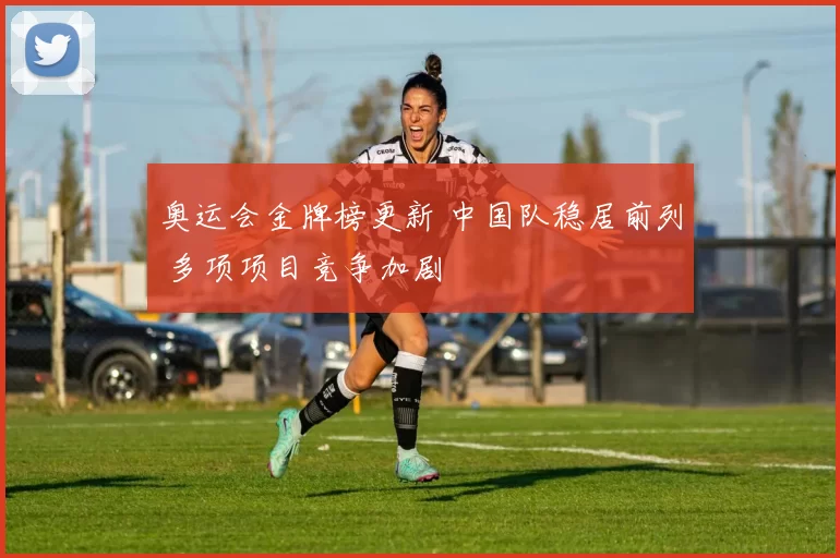 奥运会金牌榜更新 中国队稳居前列 多项项目竞争加剧
