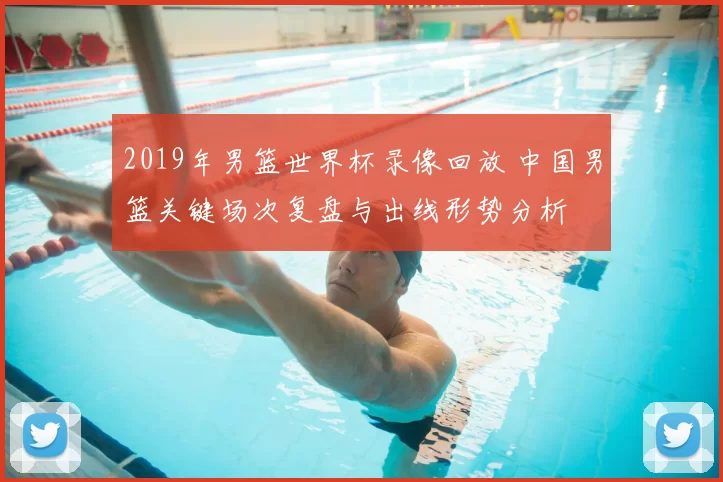 2019年男篮世界杯录像回放 中国男篮关键场次复盘与出线形势分析
