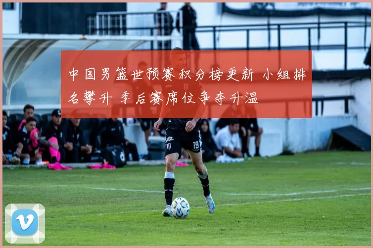 中国男篮世预赛积分榜更新 小组排名攀升 季后赛席位争夺升温