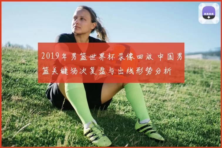 2019年男篮世界杯录像回放 中国男篮关键场次复盘与出线形势分析