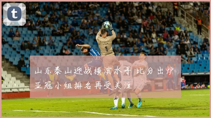 山东泰山迎战横滨水手 比分出炉 亚冠小组排名再受关注