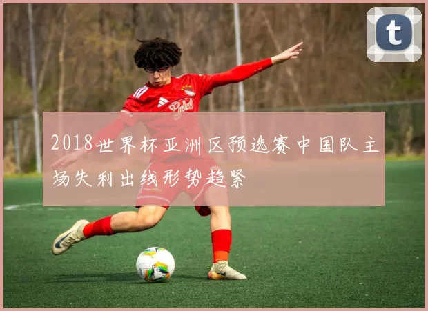 2018世界杯亚洲区预选赛中国队主场失利出线形势趋紧
